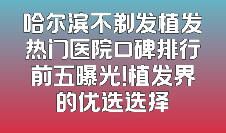 哈尔滨不剃发植发热门医院口碑排行前五曝光！植发界的优选选择