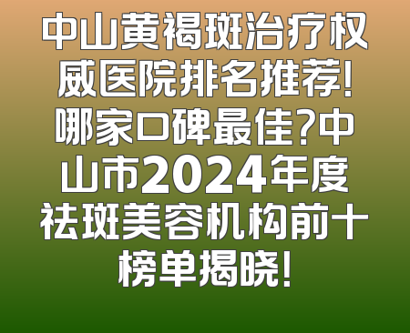 中山黄褐斑治疗权威医院排名推荐！哪家口碑最佳？中山市2024年度祛斑美容机构前十榜单揭晓！