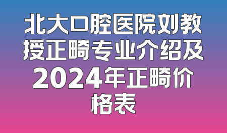 北大口腔医院刘教授正畸专业介绍及2024年正畸价格表