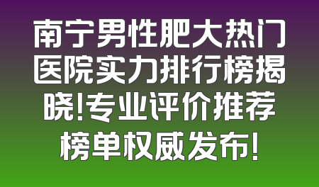 南宁男性肥大热门医院实力排行榜揭晓！专业评价推荐榜单权威发布！