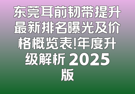 东莞耳前韧带提升最新排名曝光及价格概览表！年度升级解析 2025版
