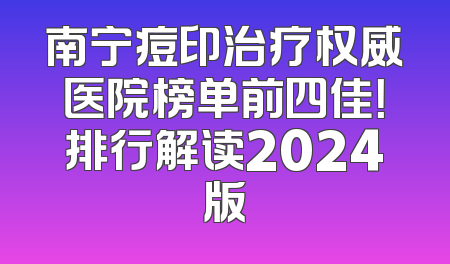 南宁痘印治疗权威医院榜单前四佳！排行解读2024版