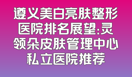 遵义美白亮肤整形医院排名展望：灵领朵皮肤管理中心私立医院推荐