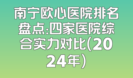 南宁欧心医院排名盘点：四家医院综合实力对比（2024年）