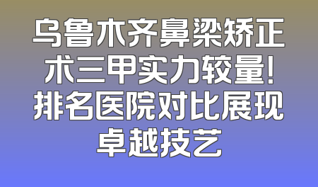 乌鲁木齐鼻梁矫正术三甲实力较量！排名医院对比展现卓越技艺