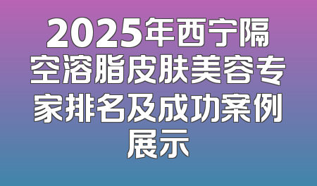 2025年西宁隔空溶脂皮肤美容专家排名及成功案例展示
