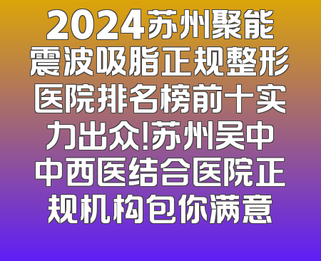 2024苏州聚能震波吸脂正规整形医院排名榜前十实力出众！苏州吴中中西医结合医院正规机构包你满意