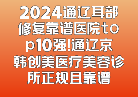 2024通辽耳部修复靠谱医院top10强！通辽京韩创美医疗美容诊所正规且靠谱