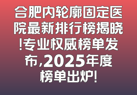 合肥内轮廓固定医院最新排行榜揭晓！专业权威榜单发布，2025年度榜单出炉！