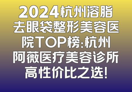 2024杭州溶脂去眼袋整形美容医院TOP榜：杭州阿薇医疗美容诊所高性价比之选！