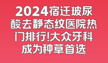 2024宿迁玻尿酸去静态纹医院热门排行！大众牙科成为种草首选