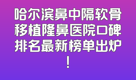 哈尔滨鼻中隔软骨移植隆鼻医院口碑排名最新榜单出炉！