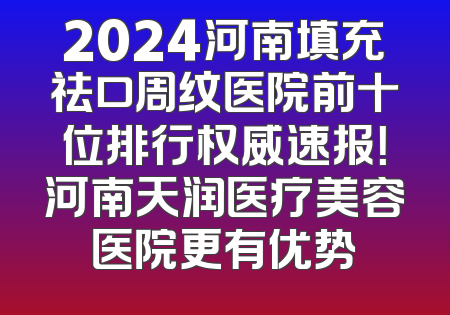 2024河南填充祛口周纹医院前十位排行权威速报！河南天润医疗美容医院更有优势