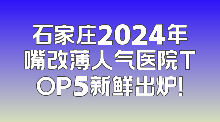 石家庄2024年嘴改薄人气医院TOP5新鲜出炉！