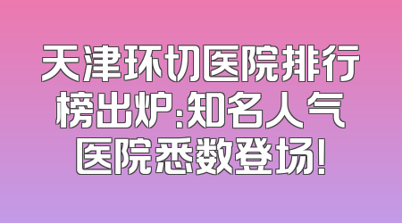 天津环切医院排行榜出炉：知名人气医院悉数登场！