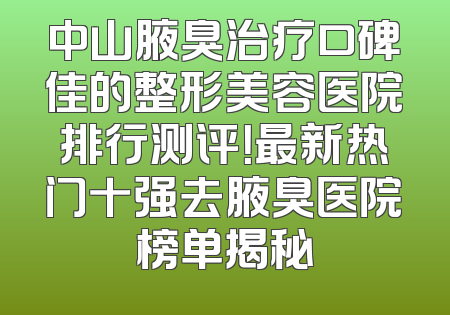 中山腋臭治疗口碑佳的整形美容医院排行测评！最新热门十强去腋臭医院榜单揭秘