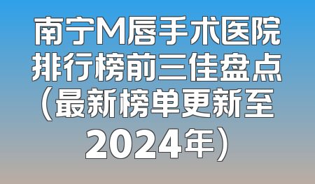 南宁M唇手术医院排行榜前三佳盘点（最新榜单更新至2024年）