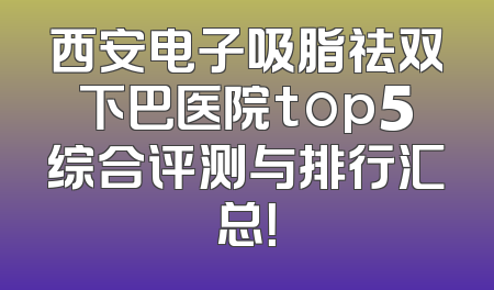 西安电子吸脂祛双下巴医院top5综合评测与排行汇总！