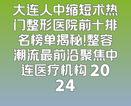 大连人中缩短术热门整形医院前十排名榜单揭秘！整容潮流最前沿聚焦中连医疗机构 2024