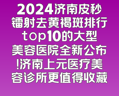 2024济南皮秒镭射去黄褐斑排行top10的大型美容医院全新公布！济南上元医疗美容诊所更值得收藏