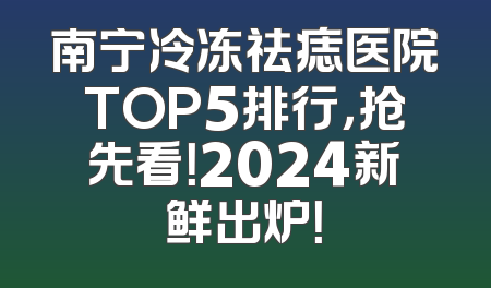 南宁冷冻祛痣医院TOP5排行，抢先看！2024新鲜出炉！