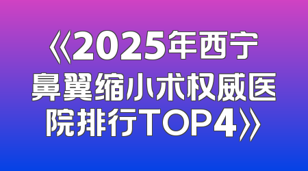 《2025年西宁鼻翼缩小术权威医院排行TOP4》