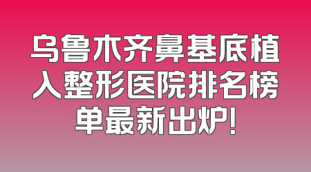 乌鲁木齐鼻基底植入整形医院排名榜单最新出炉！