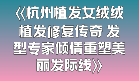 《杭州植发女绒绒植发修复传奇 发型专家倾情重塑美丽发际线》