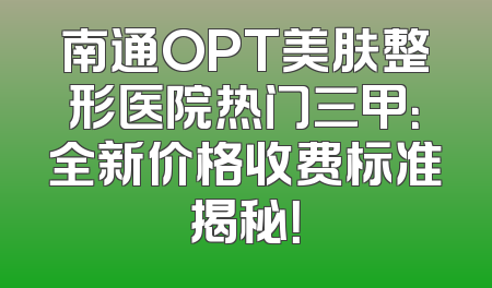 南通OPT美肤整形医院热门三甲：全新价格收费标准揭秘！