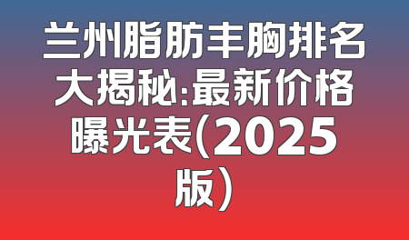 兰州脂肪丰胸排名大揭秘：最新价格曝光表（2025版）