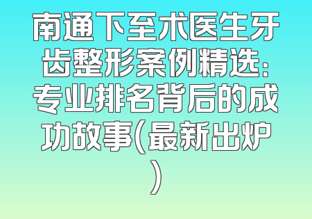 南通下至术医生牙齿整形案例精选：专业排名背后的成功故事（最新出炉）