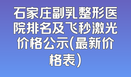 石家庄副乳整形医院排名及飞秒激光价格公示（最新价格表）