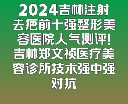 2024吉林注射去疤前十强整形美容医院人气测评！吉林郑文祯医疗美容诊所技术强中强对抗