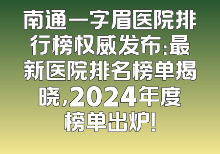 南通一字眉医院排行榜权威发布：最新医院排名榜单揭晓，2024年度榜单出炉！