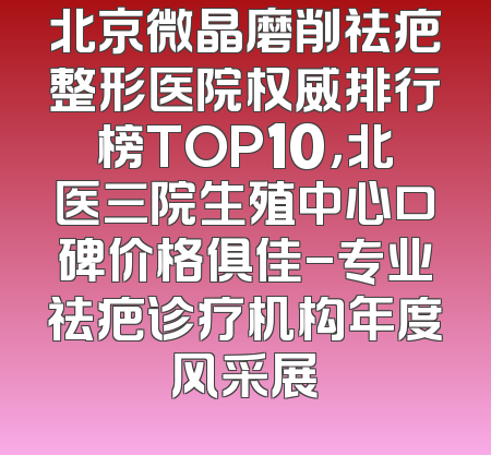 北京微晶磨削祛疤整形医院权威排行榜TOP10，北医三院生殖中心口碑价格俱佳-专业祛疤诊疗机构年度风采展