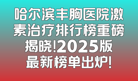 哈尔滨丰胸医院激素治疗排行榜重磅揭晓！2025版最新榜单出炉！