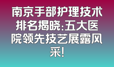 南京手部护理技术排名揭晓：五大医院领先技艺展露风采！