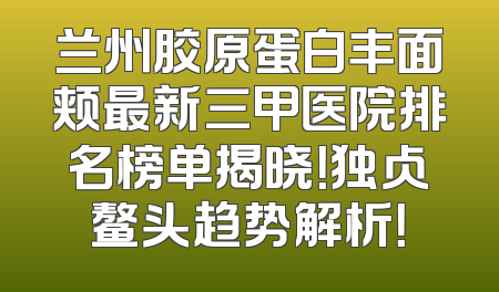 兰州胶原蛋白丰面颊最新三甲医院排名榜单揭晓！独占鳌头趋势解析！