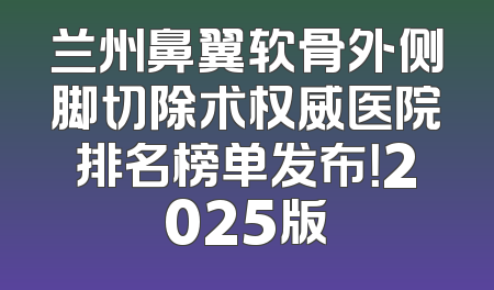 兰州鼻翼软骨外侧脚切除术权威医院排名榜单发布！2025版