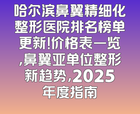 哈尔滨鼻翼精细化整形医院排名榜单更新！价格表一览，鼻翼亚单位整形新趋势，2025年度指南