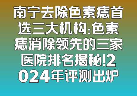 南宁去除色素痣首选三大机构：色素痣消除领先的三家医院排名揭秘！2024年评测出炉