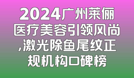 2024广州莱俪医疗美容引领风尚，激光除鱼尾纹正规机构口碑榜