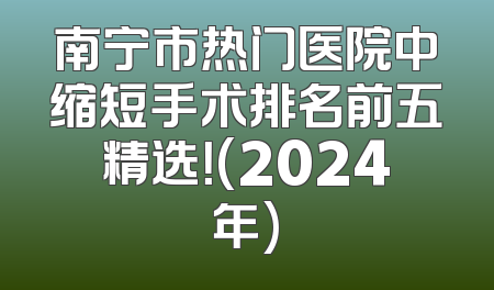 南宁市热门医院中缩短手术排名前五精选！(2024年)