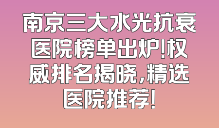 南京三大水光抗衰医院榜单出炉！权威排名揭晓，精选医院推荐！