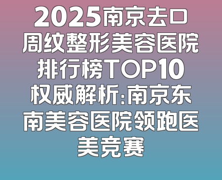 2025南京去口周纹整形美容医院排行榜TOP10权威解析：南京东南美容医院领跑医美竞赛