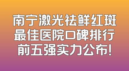 南宁激光祛鲜红斑最佳医院口碑排行前五强实力公布！