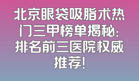北京眼袋吸脂术热门三甲榜单揭秘：排名前三医院权威推荐！