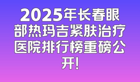 2025年长春眼部热玛吉紧肤治疗医院排行榜重磅公开！