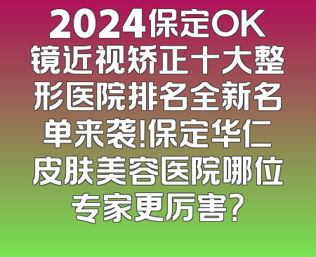 2024保定OK镜近视矫正十大整形医院排名全新名单来袭！保定华仁皮肤美容医院哪位专家更厉害？