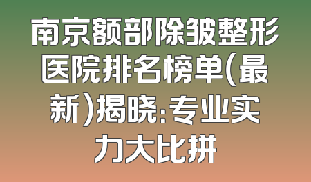 南京额部除皱整形医院排名榜单（最新）揭晓：专业实力大比拼